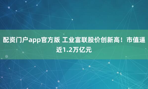 配资门户app官方版 工业富联股价创新高！市值逼近1.2万亿元