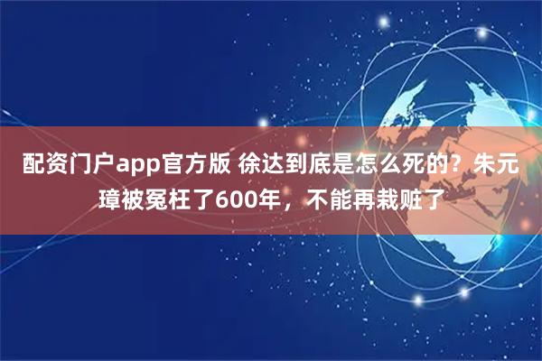 配资门户app官方版 徐达到底是怎么死的？朱元璋被冤枉了600年，不能再栽赃了