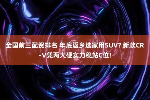 全国前三配资排名 年底返乡选家用SUV? 新款CR-V凭两大硬实力稳站C位!