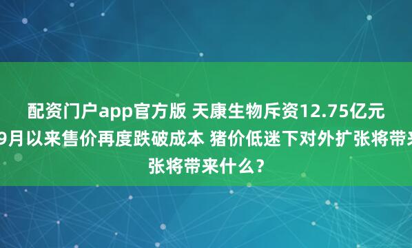 配资门户app官方版 天康生物斥资12.75亿元并购：9月以来售价再度跌破成本 猪价低迷下对外扩张将带来什么？