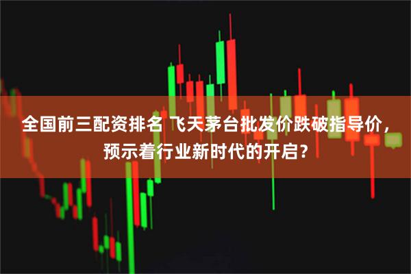 全国前三配资排名 飞天茅台批发价跌破指导价，预示着行业新时代的开启？