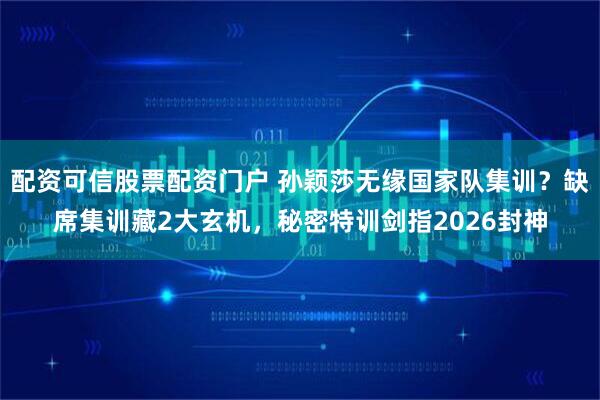 配资可信股票配资门户 孙颖莎无缘国家队集训？缺席集训藏2大玄机，秘密特训剑指2026封神