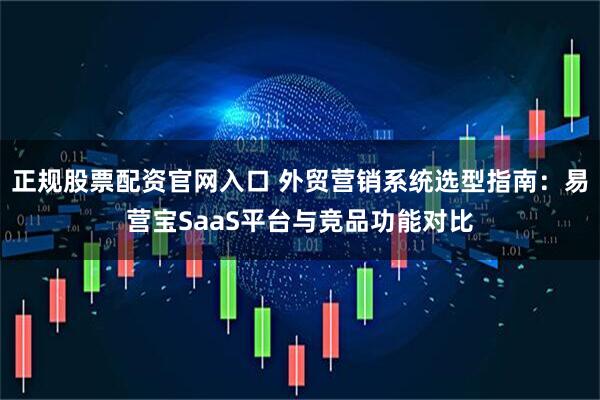 正规股票配资官网入口 外贸营销系统选型指南：易营宝SaaS平台与竞品功能对比
