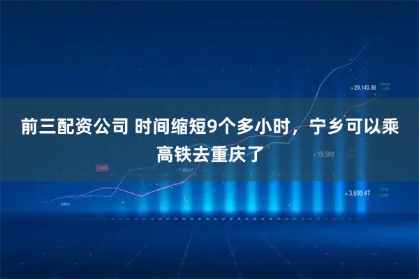 前三配资公司 时间缩短9个多小时，宁乡可以乘高铁去重庆了