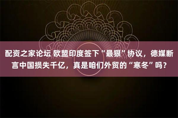 配资之家论坛 欧盟印度签下“最狠”协议，德媒断言中国损失千亿，真是咱们外贸的“寒冬”吗？
