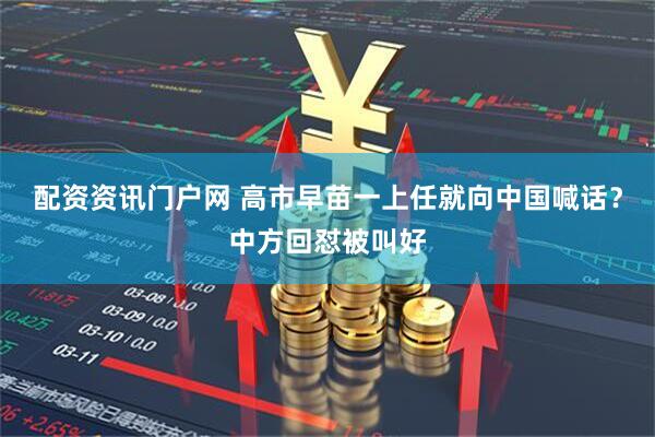 配资资讯门户网 高市早苗一上任就向中国喊话？中方回怼被叫好