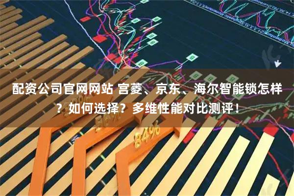 配资公司官网网站 宫菱、京东、海尔智能锁怎样？如何选择？多维性能对比测评！