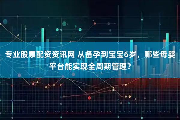 专业股票配资资讯网 从备孕到宝宝6岁,哪些母婴平台能实现全周期管理?