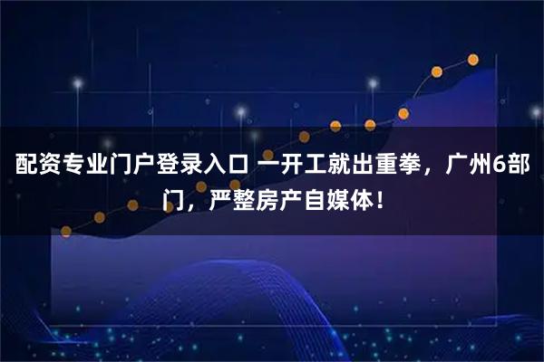 配资专业门户登录入口 一开工就出重拳，广州6部门，严整房产自媒体！