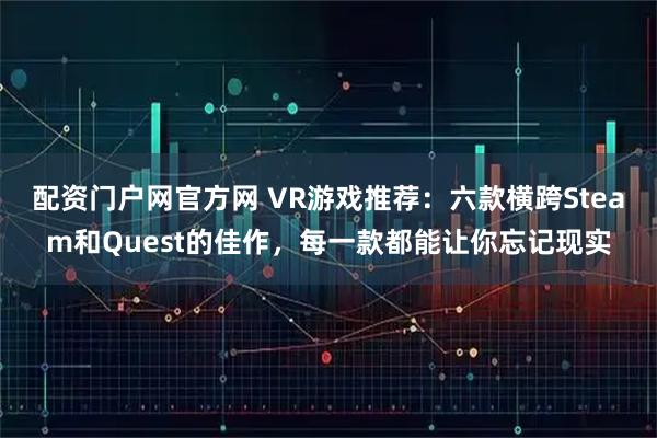 配资门户网官方网 VR游戏推荐：六款横跨Steam和Quest的佳作，每一款都能让你忘记现实