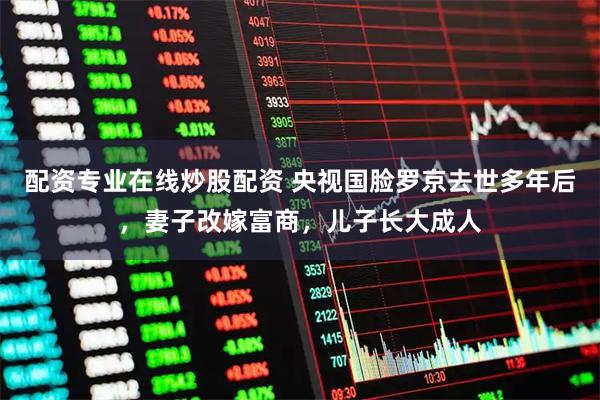 配资专业在线炒股配资 央视国脸罗京去世多年后，妻子改嫁富商，儿子长大成人