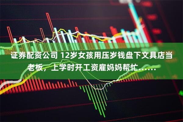 证券配资公司 12岁女孩用压岁钱盘下文具店当老板，上学时开工资雇妈妈帮忙……