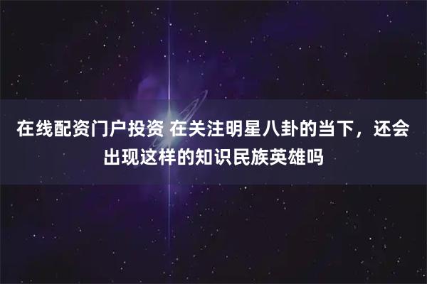 在线配资门户投资 在关注明星八卦的当下，还会出现这样的知识民族英雄吗