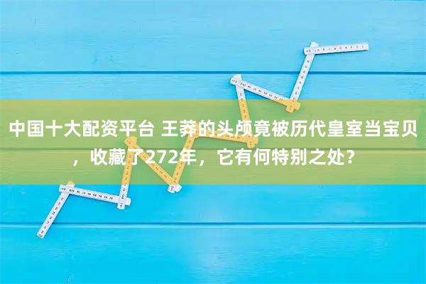 中国十大配资平台 王莽的头颅竟被历代皇室当宝贝,收藏了272年,它有何特别之处?