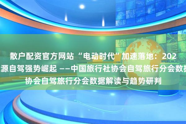 散户配资官方网站 “电动时代”加速落地：2026年五一假期新能源自驾强势崛起 ——中国旅行社协会自驾旅行分会数据解读与趋势研判