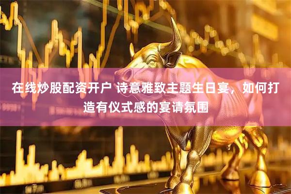 在线炒股配资开户 诗意雅致主题生日宴，如何打造有仪式感的宴请氛围